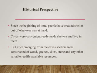 • Since the beginning of time, people have created shelter
out of whatever was at hand.
• Caves were convenient ready made shelters and live in
them.
• But after emerging from the caves shelters were
constructed of wood, grasses, skins, stone and any other
suitable readily available resources.
Historical Perspective
 