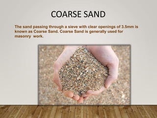 COARSE SAND
The sand passing through a sieve with clear openings of 3.5mm is
known as Coarse Sand. Coarse Sand is generally used for
masonry work.
 