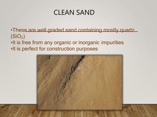 CLEAN SAND
•These are well graded sand containing mostly quartz
(SiO2)
•It is free from any organic or inorganic impurities
•It is perfect for construction purposes
 