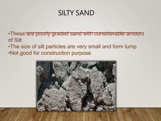 SILTY SAND
•These are poorly graded sand with considerable amount
of Silt
•The size of silt particles are very small and form lump
•Not good for construction purpose
 