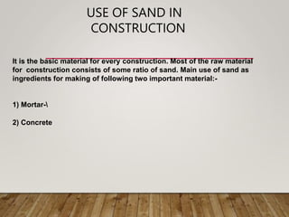 USE OF SAND IN
CONSTRUCTION
1) Mortar-
2) Concrete
It is the basic material for every construction. Most of the raw material
for construction consists of some ratio of sand. Main use of sand as
ingredients for making of following two important material:-
 