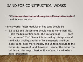 SAND FOR CONSTRUCTION WORKS
• Different construction works require different standards of
sand for construction.
• Brick Works: finest modulus of fine sand should be
• 1.2 to 1.5 and silt contents should not be more than 4%.
Finest modulus of fine sand. The size of grains must
be between 1.2 – 1.5 mm. it is formed by mixingclay and
sand with small quantities of lime magnesia and iron
oxide. Sand gives more shapely and uniform texture to the
bricks. An excess of sand, however render the bricks too
brittle and destroys cohesion.25% of sand is said to be a
good proportion.
 