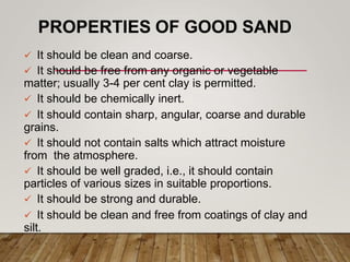 PROPERTIES OF GOOD SAND
 It should be clean and coarse.
 It should be free from any organic or vegetable
matter; usually 3-4 per cent clay is permitted.
 It should be chemically inert.
 It should contain sharp, angular, coarse and durable
grains.
 It should not contain salts which attract moisture
from the atmosphere.
 It should be well graded, i.e., it should contain
particles of various sizes in suitable proportions.
 It should be strong and durable.
 It should be clean and free from coatings of clay and
silt.
 