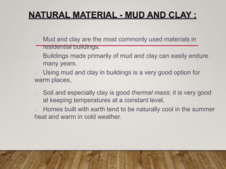 NATURAL MATERIAL - MUD AND CLAY :
Mud and clay are the most commonly used materials in
residential buildings.
Buildings made primarily of mud and clay can easily endure
many years.
Using mud and clay in buildings is a very good option for
warm places,
Soil and especially clay is good thermal mass; it is very good
at keeping temperatures at a constant level.
Homes built with earth tend to be naturally cool in the summer
heat and warm in cold weather.
 