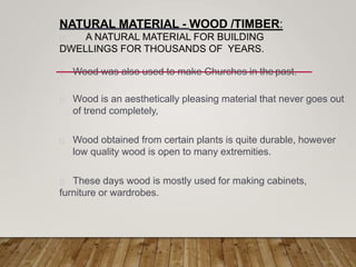 NATURAL MATERIAL - WOOD /TIMBER:
A NATURAL MATERIAL FOR BUILDING
DWELLINGS FOR THOUSANDS OF YEARS.
Wood was also used to make Churches in the past.
Wood is an aesthetically pleasing material that never goes out
of trend completely,
Wood obtained from certain plants is quite durable, however
low quality wood is open to many extremities.
These days wood is mostly used for making cabinets,
furniture or wardrobes.
 