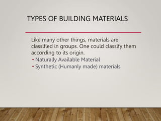 TYPES OF BUILDING MATERIALS
Like many other things, materials are
classified in groups. One could classify them
according to its origin.
• Naturally Available Material
• Synthetic (Humanly made) materials
 