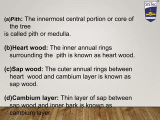 (a)Pith: The innermost central portion or core of
the tree
is called pith or medulla.
(b)Heart wood: The inner annual rings
surrounding the pith is known as heart wood.
(c)Sap wood: The cuter annual rings between
heart wood and cambium layer is known as
sap wood.
(d)Cambium layer: Thin layer of sap between
sap wood and inner bark is known as
cambium layer.
 