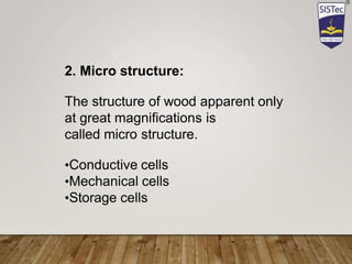2. Micro structure:
The structure of wood apparent only
at great magnifications is
called micro structure.
•Conductive cells
•Mechanical cells
•Storage cells
 