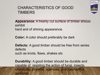 Appearance: A freshly cut surface of timber should
exhibit
hard and of shining appearance.
Color: A color should preferably be dark
Defects: A good timber should be free from series
defects
such as knots, flaws, shakes etc
Durability: A good timber should be durable and
capable of resisting the action of fungi, insects,
chemicals, physical agencies, and mechanical
agencies.
CHARACTERISTICS OF GOOD
TIMBERS
 