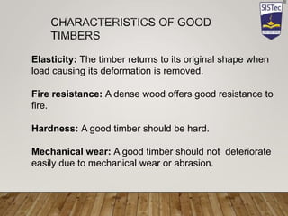 Elasticity: The timber returns to its original shape when
load causing its deformation is removed.
Fire resistance: A dense wood offers good resistance to
fire.
Hardness: A good timber should be hard.
Mechanical wear: A good timber should not deteriorate
easily due to mechanical wear or abrasion.
 