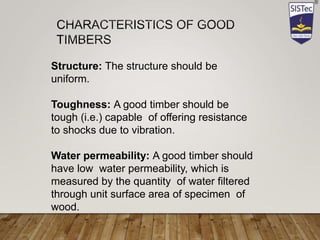 Structure: The structure should be
uniform.
Toughness: A good timber should be
tough (i.e.) capable of offering resistance
to shocks due to vibration.
Water permeability: A good timber should
have low water permeability, which is
measured by the quantity of water filtered
through unit surface area of specimen of
wood.
 