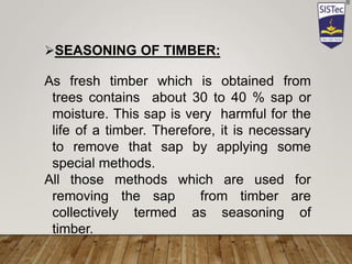 SEASONING OF TIMBER:
As fresh timber which is obtained from
trees contains about 30 to 40 % sap or
moisture. This sap is very harmful for the
life of a timber. Therefore, it is necessary
to remove that sap by applying some
special methods.
All those methods which are used for
removing the sap from timber are
collectively termed as seasoning of
timber.
 
