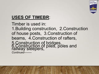 USES OF TIMEBR:
Timber is used in:
1.Building construction, 2.Construction
of house posts, 3.Construction of
beams, 4.Construction of rafters,
5.Construction of bridges,
6.Construction of piles, poles and
railway sleepers,
Continued--------
 