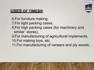 6.For furniture making.
7.For light packing cases,
8.For high packing cases (for machinery and
similar stores),
9.For manufacturing of agricultural implements,
10.For making toys, etc,
11.For manufacturing of veneers and ply woods.
USES OF TIMEBR:
 