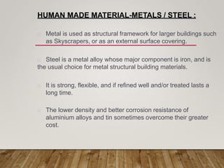 HUMAN MADE MATERIAL-METALS / STEEL :
Metal is used as structural framework for larger buildings such
as Skyscrapers, or as an external surface covering.
Steel is a metal alloy whose major component is iron, and is
the usual choice for metal structural building materials.
It is strong, flexible, and if refined well and/or treated lasts a
long time.
The lower density and better corrosion resistance of
aluminium alloys and tin sometimes overcome their greater
cost.
 