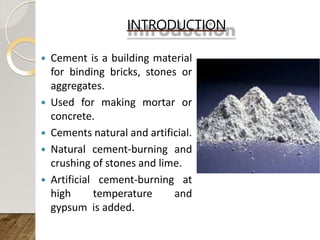 INTRODUCTION
 Cement is a building material
for binding bricks, stones or
aggregates.
 Used for making mortar or
concrete.
 Cements natural and artificial.
 Natural cement-burning and
crushing of stones and lime.
 Artificial cement-burning at
high temperature and
gypsum is added.
 