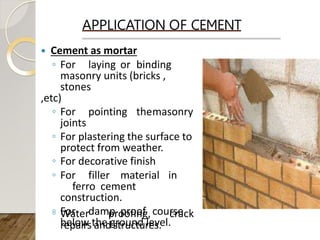 APPLICATION OF CEMENT
 Cement as mortar
◦ For laying or binding
masonry units (bricks ,
stones
,etc)
◦ For pointing themasonry
joints
◦ For plastering the surface to
protect from weather.
◦ For decorative finish
◦ For filler material in
ferro cement
construction.
◦ For damp proof course
below the ground level.
◦ Water proofing, crack
repairs and structures.
 
