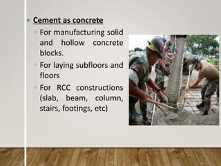  Cement as concrete
◦ For manufacturing solid
and hollow concrete
blocks.
◦ For laying subfloors and
floors
◦ For RCC constructions
(slab, beam, column,
stairs, footings, etc)
 
