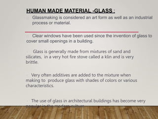 HUMAN MADE MATERIAL -GLASS :
Glass is generally made from mixtures of sand and
silicates, in a very hot fire stove called a klin and is very
brittle.
Very often additives are added to the mixture when
making to produce glass with shades of colors or various
characteristics.
The use of glass in architectural buildings has become very
popular in the modern culture.
Glassmaking is considered an art form as well as an industrial
process or material.
Clear windows have been used since the invention of glass to
cover small openings in a building.
 