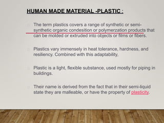 HUMAN MADE MATERIAL -PLASTIC :
The term plastics covers a range of synthetic or semi-
synthetic organic condesition or polymerzation products that
can be molded or extruded into objects or films or fibers.
Plastics vary immensely in heat tolerance, hardness, and
resiliency. Combined with this adaptability,
Plastic is a light, flexible substance, used mostly for piping in
buildings.
Their name is derived from the fact that in their semi-liquid
state they are malleable, or have the property of plasticity.
 