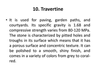 10. Travertine
• It is used for paving, garden paths, and
courtyards. Its specific gravity is 1.68 and
compressive strength varies from 80-120 MPa.
The stone is characterized by pitted holes and
troughs in its surface which means that it has
a porous surface and concentric texture. It can
be polished to a smooth, shiny finish, and
comes in a variety of colors from grey to coral-
red.
 