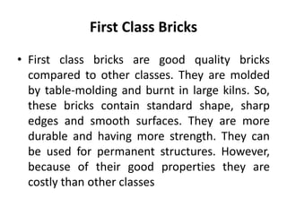 First Class Bricks
• First class bricks are good quality bricks
compared to other classes. They are molded
by table-molding and burnt in large kilns. So,
these bricks contain standard shape, sharp
edges and smooth surfaces. They are more
durable and having more strength. They can
be used for permanent structures. However,
because of their good properties they are
costly than other classes
 