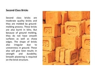 Second Class Bricks
Second class bricks are
moderate quality bricks and
they are molded by ground-
molding process. These bricks
are also burnt in kilns. But
because of ground molding,
they do not have smooth
surfaces as well as sharp
edges. The shape of bricks
also irregular due to
unevenness in ground. These
also will give best results in
strength and durability.
Smooth plastering is required
on the brick structure.
 