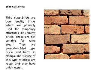Third Class Bricks
Third class bricks are
poor quality bricks
which are generally
used for temporary
structures like unburnt
bricks. These are not
suitable for rainy
areas. They are
ground-molded type
bricks and burnt in
clamps. The surface of
this type of bricks are
rough and they have
unfair edges.
 