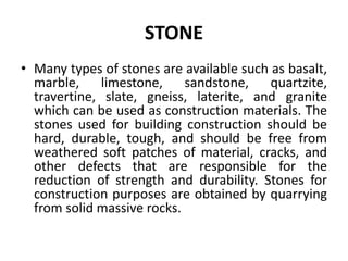 STONE
• Many types of stones are available such as basalt,
marble, limestone, sandstone, quartzite,
travertine, slate, gneiss, laterite, and granite
which can be used as construction materials. The
stones used for building construction should be
hard, durable, tough, and should be free from
weathered soft patches of material, cracks, and
other defects that are responsible for the
reduction of strength and durability. Stones for
construction purposes are obtained by quarrying
from solid massive rocks.
 