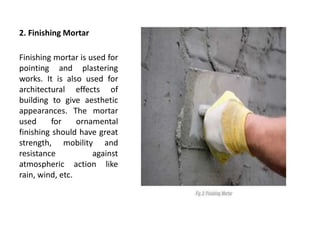 2. Finishing Mortar
Finishing mortar is used for
pointing and plastering
works. It is also used for
architectural effects of
building to give aesthetic
appearances. The mortar
used for ornamental
finishing should have great
strength, mobility and
resistance against
atmospheric action like
rain, wind, etc.
 