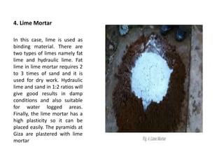 4. Lime Mortar
In this case, lime is used as
binding material. There are
two types of limes namely fat
lime and hydraulic lime. Fat
lime in lime mortar requires 2
to 3 times of sand and it is
used for dry work. Hydraulic
lime and sand in 1:2 ratios will
give good results in damp
conditions and also suitable
for water logged areas.
Finally, the lime mortar has a
high plasticity so it can be
placed easily. The pyramids at
Giza are plastered with lime
mortar
 