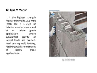 12. Type M Mortar
It is the highest strength
mortar minimum 17.2 MPa
(2500 psi). It is used for
exterior masonry work and
at or below grade
application where
substantial gravity or
lateral loads are exerted.
load bearing wall, footing,
retaining wall are examples
of below grade
applications.
 