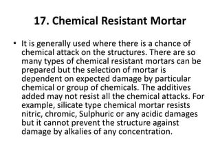 17. Chemical Resistant Mortar
• It is generally used where there is a chance of
chemical attack on the structures. There are so
many types of chemical resistant mortars can be
prepared but the selection of mortar is
dependent on expected damage by particular
chemical or group of chemicals. The additives
added may not resist all the chemical attacks. For
example, silicate type chemical mortar resists
nitric, chromic, Sulphuric or any acidic damages
but it cannot prevent the structure against
damage by alkalies of any concentration.
 