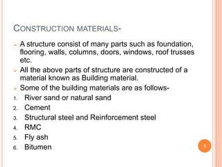 CONSTRUCTION MATERIALS-
 A structure consist of many parts such as foundation,
flooring, walls, columns, doors, windows, roof trusses
etc.
 All the above parts of structure are constructed of a
material known as Building material.
 Some of the building materials are as follows-
1. River sand or natural sand
2. Cement
3. Structural steel and Reinforcement steel
4. RMC
5. Fly ash
6. Bitumen 1
 