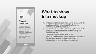 What to show
in a mockup
1. Product/website description: A brief overview of the
product/website, including its key features,
dimensions, and materials used
2. Features and benefits: A detailed explanation of the
product's/website's features and how they will
benefit the user
3. Technical specifications: A list of the
product's/website's technical specifications, such as
dimensions, weight, power requirements,
connectivity options and hosting platform
 