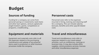Equipment and materials
Budget
Funding for a company can come from
personal savings or investments, bank loans
and other loan options, venture capital and
angel investors, grants, competitions or
programs, crowdfunding…
Personnel costs refer to the expenses
incurred in hiring, training and retaining staff
for a company. This can include salaries,
bonuses, benefits and other payroll-related
costs
Equipment and materials costs refer to all
the expenses related to the purchasing,
maintenance and upkeep of any physical
items used in production or other business
processes inside the company
Travel and miscellaneous costs refer to
expenses related to any travel-related
activities, such as conferences, trainings or
business trips. It may also include office
supplies, communications services, licenses
and other miscellaneous expenses
Sources of funding Personnel costs
Travel and miscellaneous
 