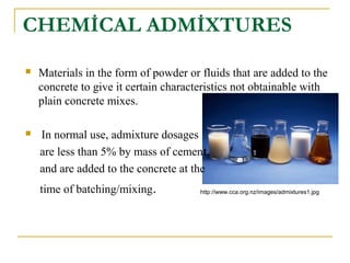 CHEMİCAL ADMİXTURES
 Materials in the form of powder or fluids that are added to the
concrete to give it certain characteristics not obtainable with
plain concrete mixes.
 In normal use, admixture dosages
are less than 5% by mass of cement,
and are added to the concrete at the
time of batching/mixing. http://www.cca.org.nz/images/admixtures1.jpg
 