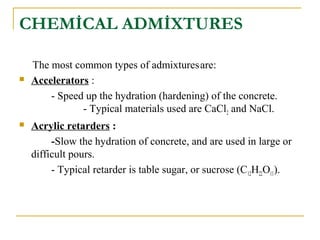 CHEMİCAL ADMİXTURES
The most common types of admixturesare:
 Accelerators :
- Speed up the hydration (hardening) of the concrete.
- Typical materials used are CaCl2 and NaCl.
 Acrylic retarders :
-Slow the hydration of concrete, and are used in large or
difficult pours.
- Typical retarder is table sugar, or sucrose (C12H22O11).
 