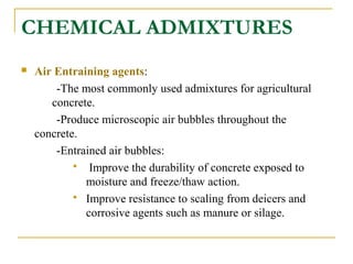 CHEMICAL ADMIXTURES
 Air Entraining agents:
-The most commonly used admixtures for agricultural
concrete.
-Produce microscopic air bubbles throughout the
concrete.
-Entrained air bubbles:
 Improve the durability of concrete exposed to
moisture and freeze/thaw action.
 Improve resistance to scaling from deicers and
corrosive agents such as manure or silage.
 
