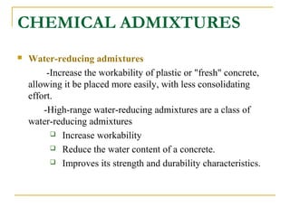 CHEMICAL ADMIXTURES
 Water-reducing admixtures
-Increase the workability of plastic or "fresh" concrete,
allowing it be placed more easily, with less consolidating
effort.
-High-range water-reducing admixtures are a class of
water-reducing admixtures
 Increase workability
 Reduce the water content of a concrete.
 Improves its strength and durability characteristics.
 