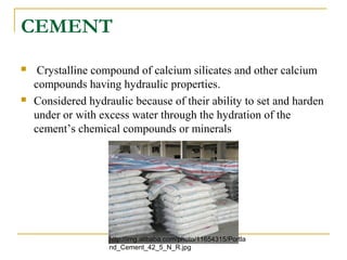 CEMENT
 Crystalline compound of calcium silicates and other calcium
compounds having hydraulic properties.
 Considered hydraulic because of their ability to set and harden
under or with excess water through the hydration of the
cement’s chemical compounds or minerals
http://img.alibaba.com/photo/11654315/Portla
nd_Cement_42_5_N_R.jpg
 