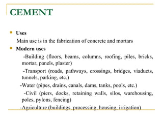 CEMENT
 Uses
Main use is in the fabrication of concrete and mortars
 Modern uses
-Building (floors, beams, columns, roofing, piles, bricks,
mortar, panels, plaster)
-Transport (roads, pathways, crossings, bridges, viaducts,
tunnels, parking, etc.)
-Water (pipes, drains, canals, dams, tanks, pools, etc.)
-Civil (piers, docks, retaining walls, silos, warehousing,
poles, pylons, fencing)
-Agriculture (buildings, processing, housing, irrigation)
 