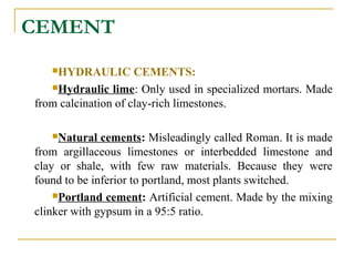 CEMENT
HYDRAULIC CEMENTS:
Hydraulic lime: Only used in specialized mortars. Made
from calcination of clay-rich limestones.
Natural cements: Misleadingly called Roman. It is made
from argillaceous limestones or interbedded limestone and
clay or shale, with few raw materials. Because they were
found to be inferior to portland, most plants switched.
Portland cement: Artificial cement. Made by the mixing
clinker with gypsum in a 95:5 ratio.
 