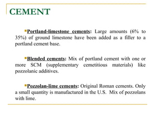 CEMENT
Portland-limestone cements: Large amounts (6% to
35%) of ground limestone have been added as a filler to a
portland cement base.
Blended cements: Mix of portland cement with one or
more SCM (supplementary cemetitious materials) like
pozzolanic additives.
Pozzolan-lime cements: Original Roman cements. Only
a small quantity is manufactured in the U.S. Mix of pozzolans
with lime.
 