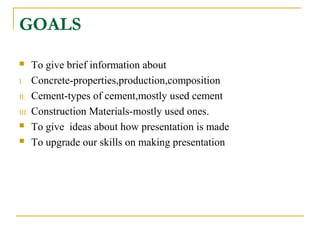 GOALS
 To give brief information about
I. Concrete-properties,production,composition
II. Cement-types of cement,mostly used cement
III. Construction Materials-mostly used ones.
 To give ideas about how presentation is made
 To upgrade our skills on making presentation
 