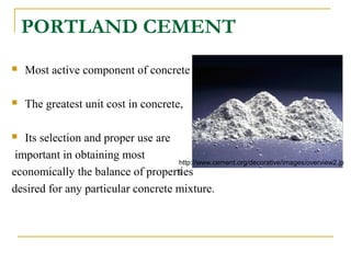 PORTLAND CEMENT
 Most active component of concrete
 The greatest unit cost in concrete,
 Its selection and proper use are
important in obtaining most
economically the balance of properties
desired for any particular concrete mixture.
http://www.cement.org/decorative/images/overview2.jp
g
 