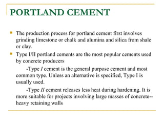 PORTLAND CEMENT
 The production process for portland cement first involves
grinding limestone or chalk and alumina and silica from shale
or clay.
 Type I/II portland cements are the most popular cements used
by concrete producers
-Type I cement is the general purpose cement and most
common type. Unless an alternative is specified, Type I is
usually used.
-Type II cement releases less heat during hardening. It is
more suitable for projects involving large masses of concrete--
heavy retaining walls
 
