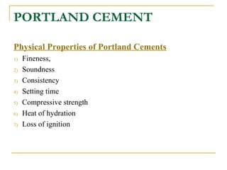 PORTLAND CEMENT
Physical Properties of Portland Cements
1) Fineness,
2) Soundness
3) Consistency
4) Setting time
5) Compressive strength
6) Heat of hydration
7) Loss of ignition
 