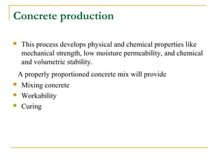Concrete production
 This process develops physical and chemical properties like
mechanical strength, low moisture permeability, and chemical
and volumetric stability.
A properly proportioned concrete mix will provide
 Mixing concrete
 Workability
 Curing
 