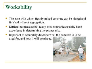 Workability
 The ease with which freshly mixed concrete can be placed and
finished without segregation.
 Difficult to measure but ready-mix companies usually have
experience in determining the proper mix.
 Important to accurately describe what the concrete is to be
used for, and how it will be placed.
 